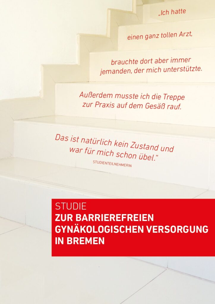 Das Cover der Publikation zeigt den rot hinterlegten Titel „Studie zur barrierefreien gynäkologischen Versorgung in Bremen“ sowie eine Treppe, auf deren Stufen das Zitat einer Studienteilnehmerin lesbar ist: „Ich hatte einen ganz tollen Arzt, brauchte dort aber immer jemanden, der mich unterstützte. Außerdem musste ich die Treppe zur Praxis auf dem Gesäß rauf. Das ist natürlich kein Zustand und war für mich schon übel.“