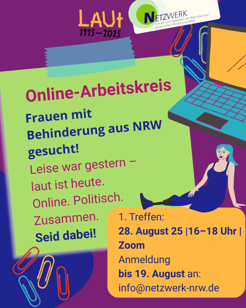 Das Plakat ist im Comic-Stil gestaltet mit einem illustrierten grünen Klebezettel vor einem blau- und lilafarbenen Hintergrund zwischen bunten Büroklammern, einem Laptop und der Zeichnung einer sitzenden Frau mit Prothese am ausgetreckten Bein. Drauf steht: „Online-Arbeitskreis: Frauen mit Behinderung aus NRW gesucht! Leise war gestern, laut ist heute. Online.Politisch. Zusammen. Seid dabei!“ Außerdem sind das Logo des beim Netzwerks Frauen und Mädchen mit Behinderung / chronischer Erkrankung NRW mit dem Zusatz „LAUT 1995-2025) sowie ein orange hervorgehobener Kasten mit weiteren Infos abgebildet: 1. Treffen 28. August 25, 16-18 Uhr, Zoom - Anmeldung bis 19. August an info@netzwerk-nrw.de
