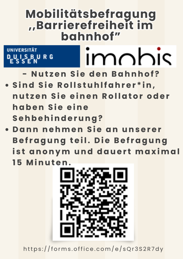 Das minimalistisch gestaltete Plakat zeigt lediglich die Logos der Universität Duisburg-Essen und von „immobis“ sowie folgenden Text: Mobilitätsbefragung „Barrierefreiheit im Bahnhof“ - Nutzen Sie den Bahnhof? Sind Sie Rollstuhlfahrer*in, nutzen Sie einen Rollator oder haben Sie eine Sehbehinderung? Dann nehmen Sie an unserer Befragung teil. Die Befragung ist anonym und dauert maximal 15 Minuten. Darunter sind der QR-Code sowie der Link zur Umfrage (https://forms.office.com/e/sQr3S2R7dy) abgebildet.