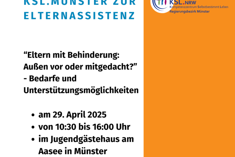 Die Kachel zeigt auf weißem Hintergrund den Titel in großen, blauen Buchstaben “Eltern mit Behinderung: Außen vor oder mitgedacht? - Bedarfe und Unterstützungsmöglichkeiten“. Darunter stehen in etwas kleinerer, schwarzer Schrift die weiteren Informationen (am 29. April 2025 von 10:30 bis 16:00 Uhr im Jugendgästehaus am Aasee in Münster) sowie das Logo das LAG Selbsthilfe NRW. Den rechten Rand schmückt ein oranger Streifen von oben nach unten mit dem bunten Logo des Kompetenzzentrums Selbstbestimmt Leben für den Regierungsbezirk Münster.
