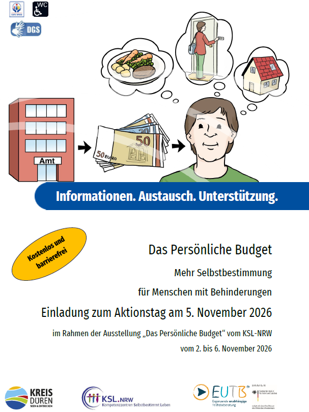 Das Plakat zeigt die Zeichnung eines jungen Erwachsenen, der vom Amt Geld erhalten hat und über dem nun Gedankenblasen mit Möglichkeiten für verschiedene Leistungen schweben (beispielsweise fertiges Essen, eine Assistenz für Zuhause oder eine Wohnung). Der Titel lautet „Informationen. Austausch. Unterstützung. Das Persönliche Budget - Mehr Selbstbestimmung für Menschen mit Behinderungen: Einladung zum Aktionstag am 5. November 2026 im Rahmen der Ausstellung „Das Persönliche Budget“ vom KSL-NRW vom 2. bis 6. November 2026“. Neben dem gelb hervorgehobenem Hinweis „Kostenlos und barrierefrei“ und den Logos vom Kreis Düren, den Kompetenzzentren Selbstbestimmt Leben KSL.NRW sowie der Ergänzenden Unabhängigen Teilhabeberatung EUTB sind auch die Symbole für die Übersetzung in DGS „Safe Spaces“ und barrierefreie WCs abgedruckt.
