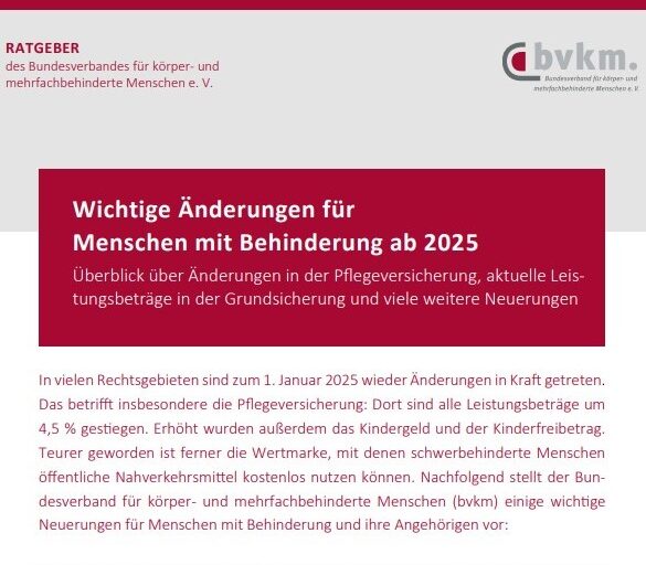 Das Cover der Broschüre zeigt oben das Logo des Verbands mit dem Hinweis „RATGEBER des Bundesverbandes für körper- und mehrfachbehinderte Menschen e. V.“ in roter Schrift auf grauem Hintergrund. Darunter ist der Titel „Wichtige Änderungen für Menschen mit Behinderung ab 2025 - Überblick über Änderungen in der Pflegeversicherung, aktuelle Leistungsbeträge in der Grundsicherung und viele weitere Neuerungen“ in einem großen roten Kasten hervorgehoben, worauf eine kurze, weiß hinterlegte Inhaltsangabe folgt: „In vielen Rechtsgebieten sind zum 1. Januar 2025 wieder Änderungen in Kraft getreten. Das betrifft insbesondere die Pflegeversicherung: Dort sind alle Leistungsbeträge um 4,5 % gestiegen. Erhöht wurden außerdem das Kindergeld und der Kinderfreibetrag. Teurer geworden ist ferner die Wertmarke, mit denen schwerbehinderte Menschen öffentliche Nahverkehrsmittel kostenlos nutzen können. Nachfolgend stellt der Bun desverband für körper- und mehrfachbehinderte Menschen (bvkm) einige wichtige Neuerungen für Menschen mit Behinderung und ihre Angehörigen vor.“