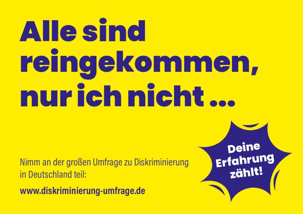 Auf gelbem Hintergrund ist ein Zitat in blauer Schrift gesetzt: „Alle sind reingekommen, nur ich nicht…“ Darunter ist ein Sticker in der entsprechenden Farbe mit weißer Aufschrift „Deine Erfahrung zählt!“ abgebildet sowie die weiteren Infos: Nimm an der großen Umfrage zu Diskriminierung in Deutschland teil: www.diskriminierung-umfrage.de