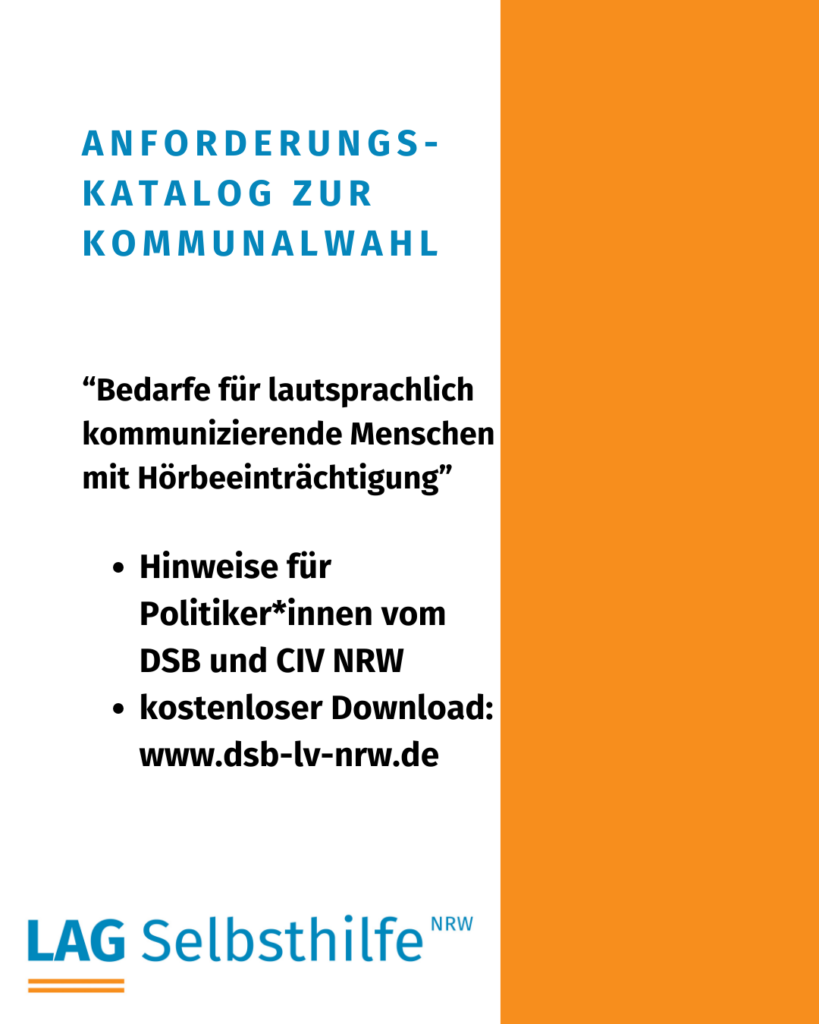 Die Kachel zeigt auf weißem Hintergrund die Überschrift in großen, blauen Buchstaben „Anforderungskatalog zur Kommunalwahl“. Darunter stehen in etwas kleinerer, schwarzer Schrift der Titel „Bedarfe für lautsprachlich kommunizierende Menschen mit Hörbeeinträchtigung“ und die weiteren Informationen (Hinweise für Politiker*innen vom DSB und CIV NRW - kostenloser Download: www.dsb-lv-nrw.de) sowie das Logo das LAG Selbsthilfe NRW. Den rechten Rand schmückt ein oranger Streifen von oben nach unten.