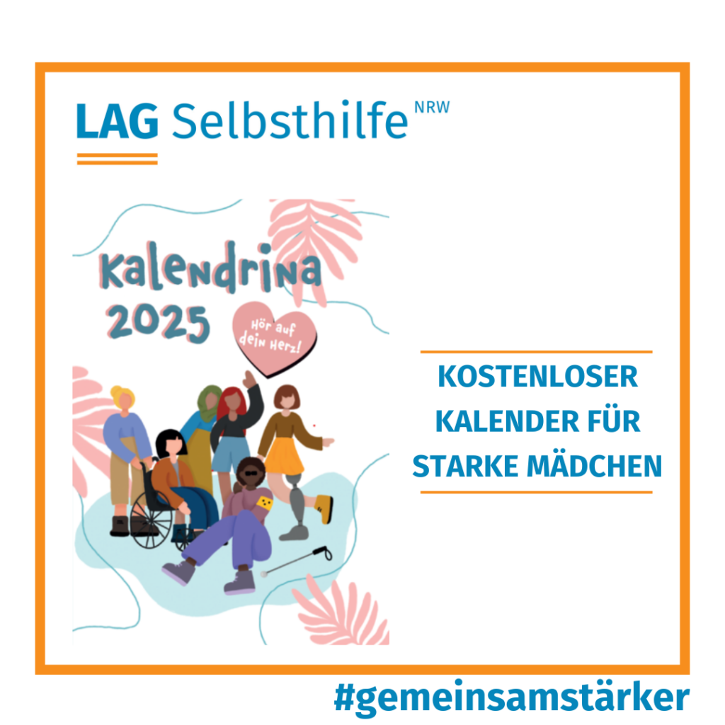 In einen orangen Rahmen ist das Logo der LAG Selbsthilfe NRW, der Hashtag #gemeinsamstärker und die Aufschrift „Kostenloser Kalender für starke Mädchen“ mit dem Cover-Bild von „Kalendrina 2025“ eingefasst. Diese zeigt im Comic-Style eine bunte Gruppe von 6 Mädchen mit unterschiedlichen Behinderungen, die beispielsweise im Rollstuhl sitzen, eine Blindenbinde am Arm haben oder eine Beinprothese tragen, und über denen das diesjährige Motto „Hör auf dein Herz“ abgedruckt ist.