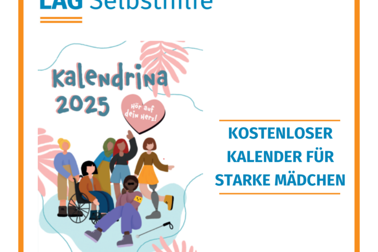 In einen orangen Rahmen ist das Logo der LAG Selbsthilfe NRW, der Hashtag #gemeinsamstärker und die Aufschrift „Kostenloser Kalender für starke Mädchen“ mit dem Cover-Bild von „Kalendrina 2025“ eingefasst. Diese zeigt im Comic-Style eine bunte Gruppe von 6 Mädchen mit unterschiedlichen Behinderungen, die beispielsweise im Rollstuhl sitzen, eine Blindenbinde am Arm haben oder eine Beinprothese tragen, und über denen das diesjährige Motto „Hör auf dein Herz“ abgedruckt ist.
