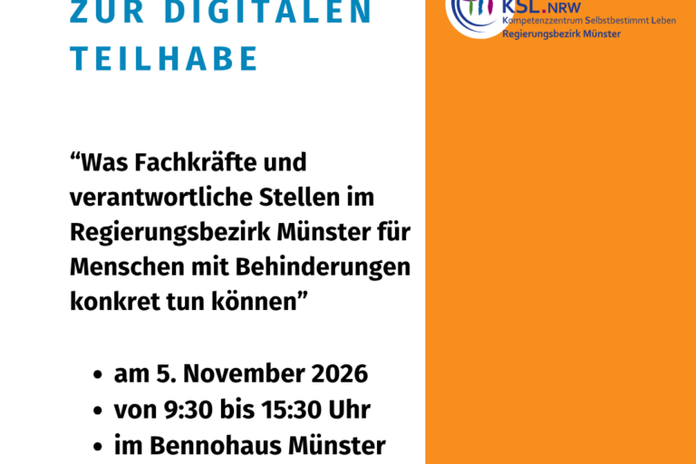 Die Kachel zeigt auf weißem Hintergrund die Überschrift in großen, blauen Buchstaben „KSL-Fachtag zur digitalen Teilhabe“. Darunter stehen in etwas kleinerer, schwarzer Schrift der Titel „Was Fachkräfte und verantwortliche Stellen im Regierungsbezirk Münster für Menschen mit Behinderungen konkret tun können“ und die weiteren Informationen (am 5. November 2026 von 9:30 bis 15:30 Uhr im Bennohaus Münster) sowie das Logo das LAG Selbsthilfe NRW. Den rechten Rand schmückt ein oranger Streifen von oben nach unten mit dem bunten Logo des Kompetenzzentrums Selbstbestimmt Leben für den Regierungsbezirk Münster.