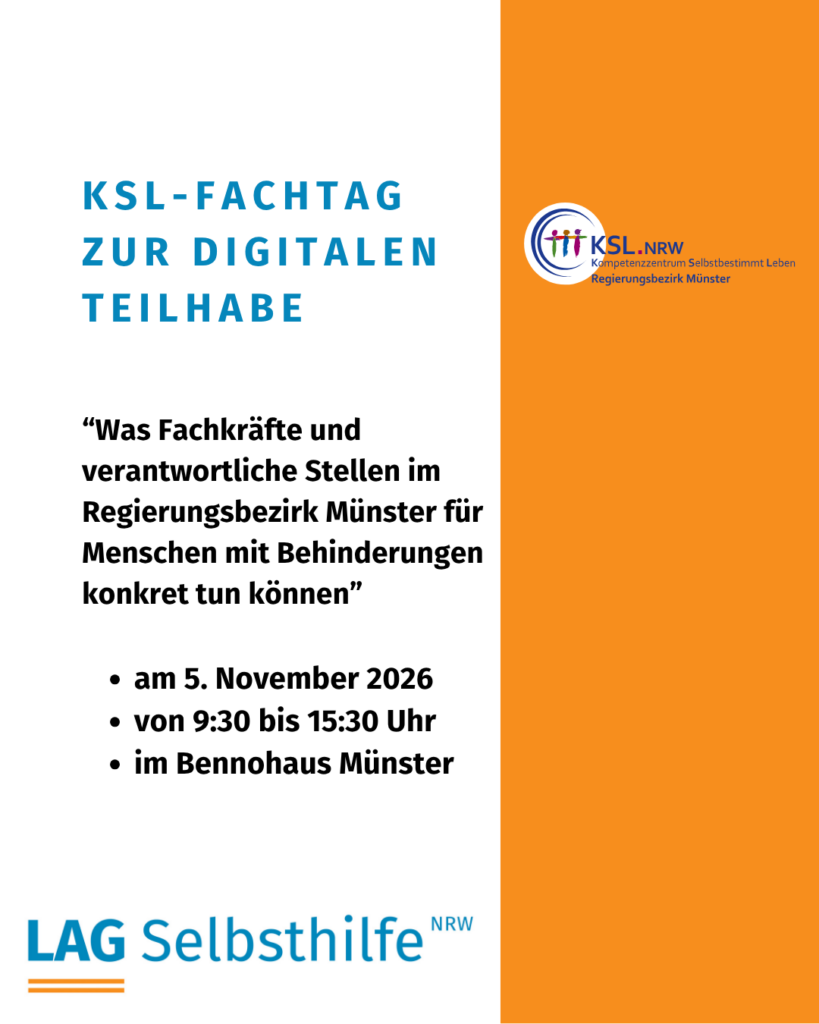 Die Kachel zeigt auf weißem Hintergrund die Überschrift in großen, blauen Buchstaben „KSL-Fachtag zur digitalen Teilhabe“. Darunter stehen in etwas kleinerer, schwarzer Schrift der Titel „Was Fachkräfte und verantwortliche Stellen im Regierungsbezirk Münster für Menschen mit Behinderungen konkret tun können“ und die weiteren Informationen (am 5. November 2026 von 9:30 bis 15:30 Uhr im Bennohaus Münster) sowie das Logo das LAG Selbsthilfe NRW. Den rechten Rand schmückt ein oranger Streifen von oben nach unten mit dem bunten Logo des Kompetenzzentrums Selbstbestimmt Leben für den Regierungsbezirk Münster.