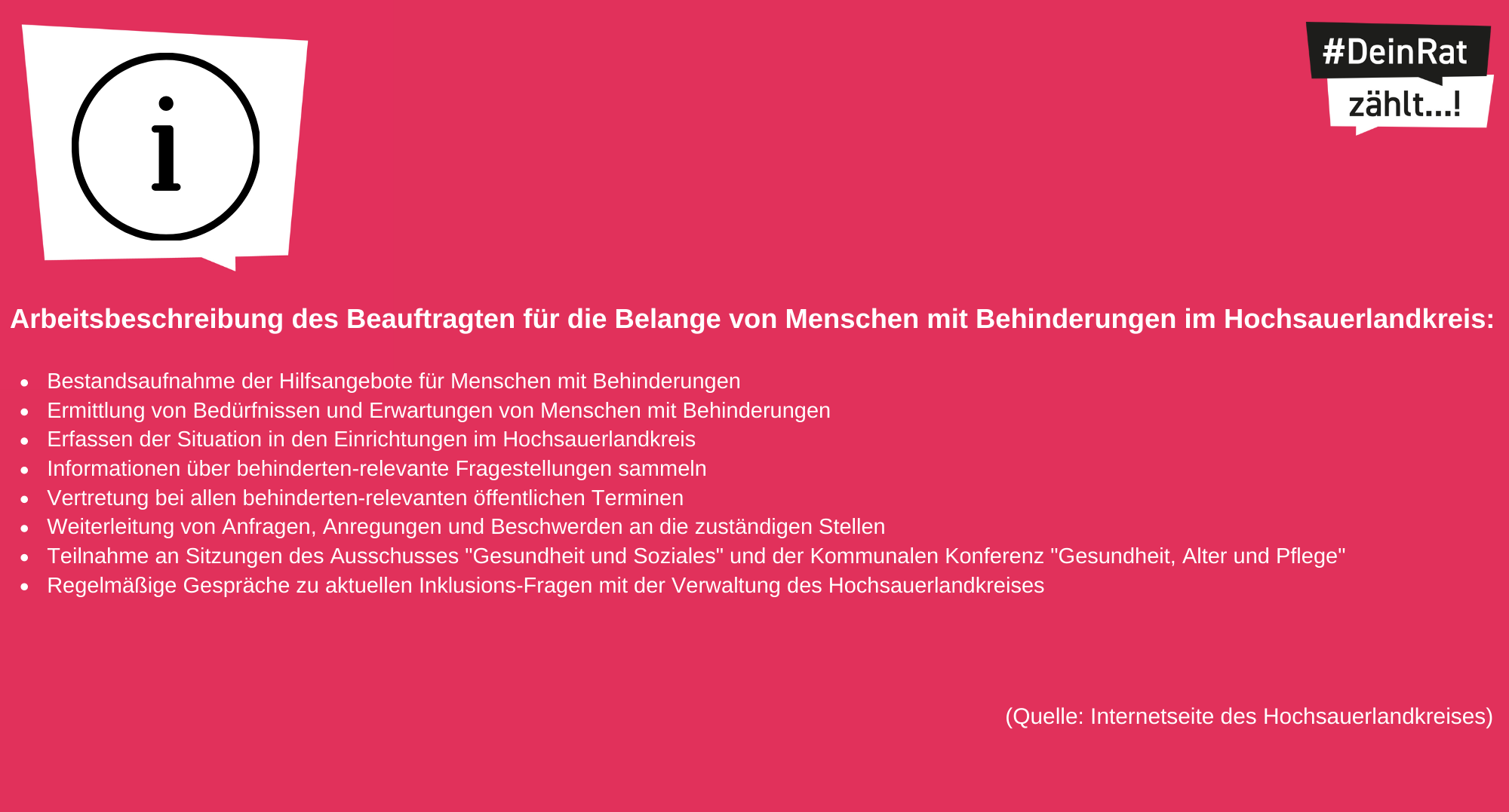 Logo DeinRatzählt. Es steht geschrieben: DeinRatzählt-Infos:Arbeitsbeschreibung des Beauftragten für die Belange von Menschen mit Behinderungen im Hochsauerlandkreis: Bestandsaufnahme der Hilfsangebote für Menschen mit Behinderungen Ermittlung von Bedürfnissen und Erwartungen von Menschen mit Behinderungen Erfassen der Situation in den Einrichtungen im Hochsauerlandkreis Informationen über behinderten-relevante Fragestellungen sammeln Vertretung bei allen behinderten-relevanten öffentlichen Terminen Weiterleitung von Anfragen, Anregungen und Beschwerden an die zuständigen Stellen Teilnahme an Sitzungen des Ausschusses "Gesundheit und Soziales" und der Kommunalen Konferenz "Gesundheit, Alter und Pflege" Regelmäßige Gespräche zu aktuellen Inklusions-Fragen mit der Verwaltung des Hochsauerlandkreises. Quelle: Internetseite des Hochsauerlandkreises.