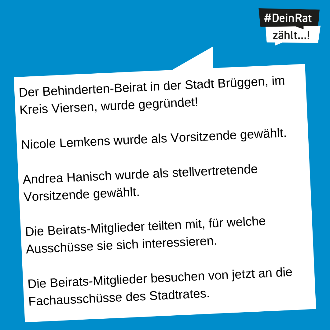 Es steht geschrieben: Der Behinderten-Beirat in der Stadt Brüggen, im Kreis Viersen, wurde gegründet! Nicole Lemkens wurde als Vorsitzende gewählt. Andrea Hanisch wurde als stellvertretende Vorsitzende gewählt. Die Beirats-Mitglieder teilten mit, für welche Ausschüsse sie sich interessieren. Die Beirats-Mitglieder besuchen von jetzt an die Fachausschüsse des Stadtrates.