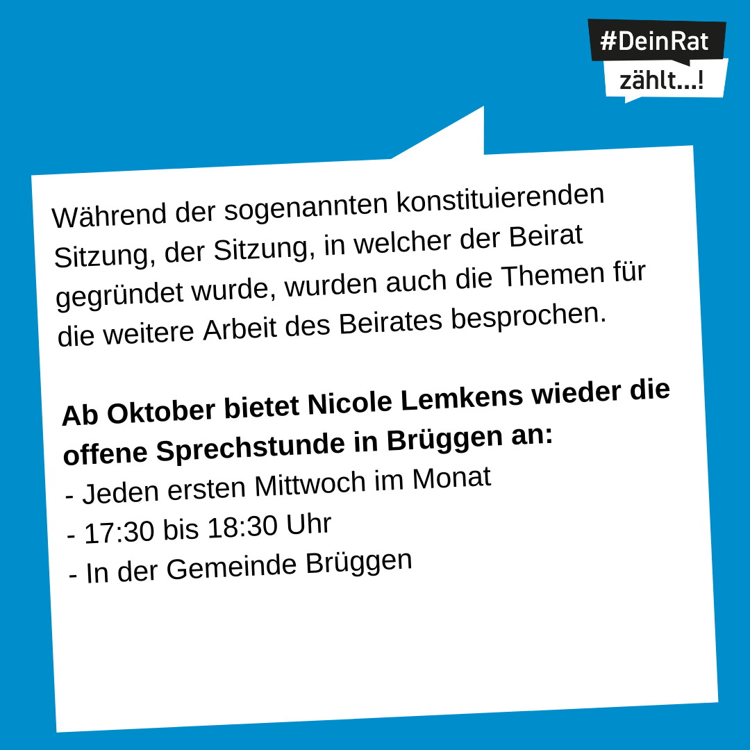 Es steht geschrieben: Während der sogenannten konstituierenden Sitzung, der Sitzung, in welcher der Beirat gegründet wurde, wurden auch die Themen für die weitere Arbeit des Beirates besprochen. Ab Oktober bietet Nicole Lemkens wieder die offene Sprechstunde in Brüggen an: - Jeden ersten Mittwoch im Monat - 17:30 bis 18:30 Uhr - In der Gemeinde Brüggen