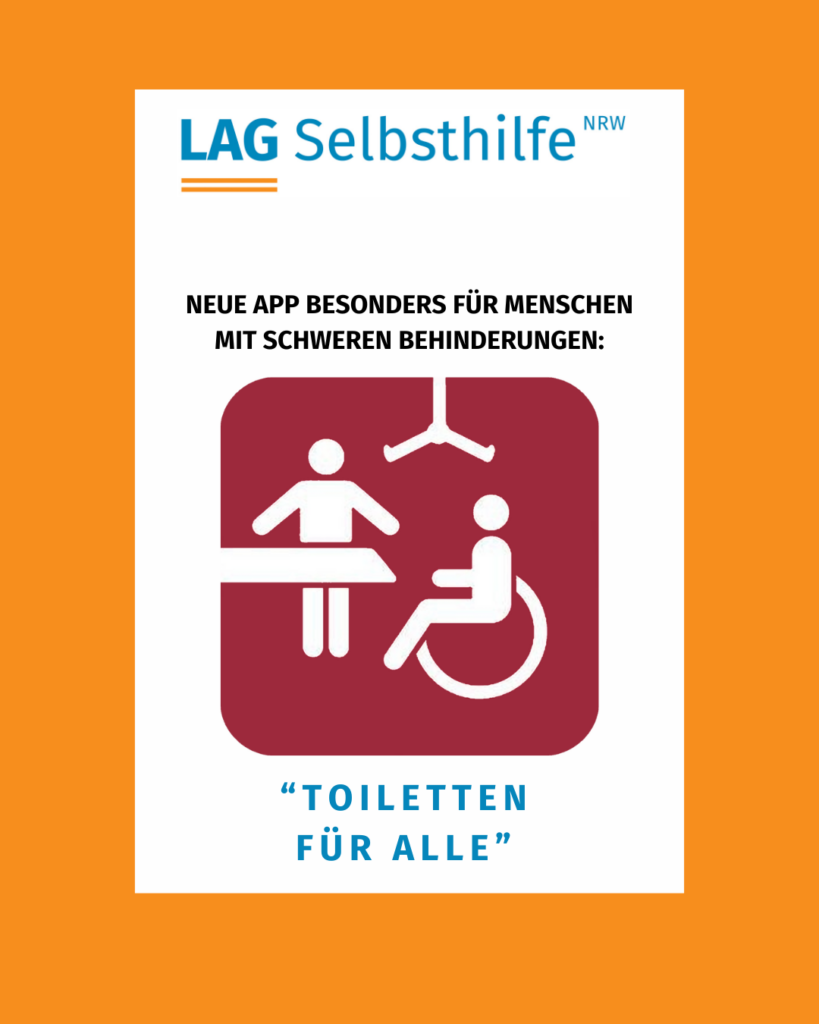 In einem orangefarbenen Rahmen steht unter dem Logo der LAG Selbsthilfe NRW auf weißem Hintergrund in Schwarz die Überschrift „Neue App besonders für Menschen mit schweren Behinderungen“. Im Mittelpunkt abgebildet sind das rot gestaltete Logo - mit den weißen Symbolen eines Rollstuhlfahrers, einer Liege und einer Begleitperson mit hilfsbereit ausgestreckten Armen - sowie der Name „Toiletten für alle“ in großen, blauen Buchstaben.